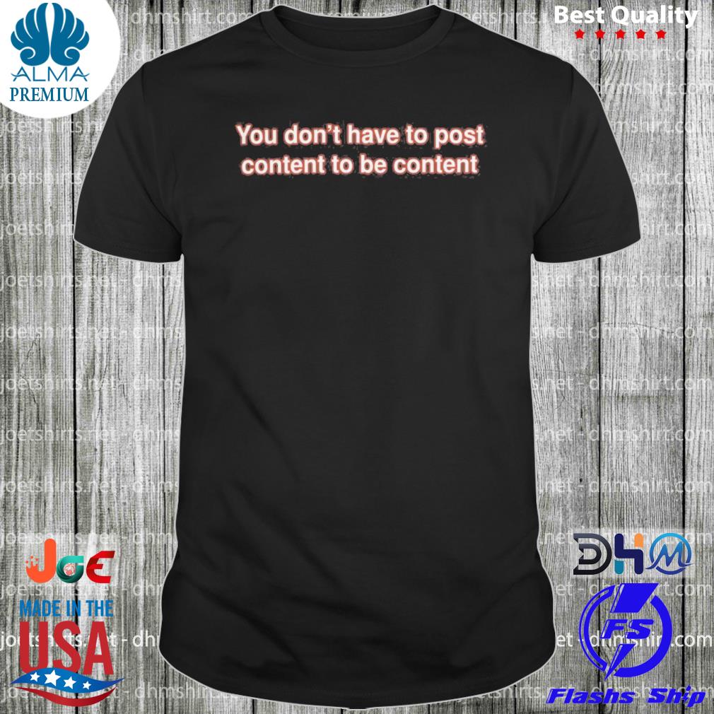 You don't have to post content to be content shirt